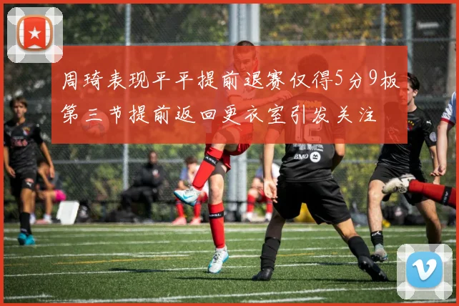 周琦表现平平提前退赛仅得5分9板第三节提前返回更衣室引发关注
