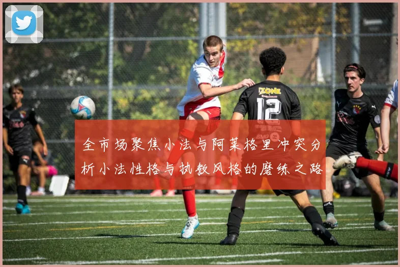 全市场聚焦小法与阿莱格里冲突分析小法性格与执教风格的磨练之路