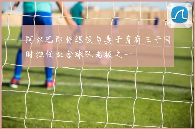阿尔巴即将退役与妻子育有三子同时担任业余球队老板之一