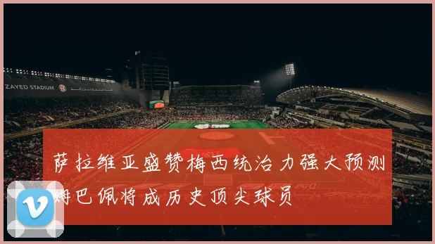 萨拉维亚盛赞梅西统治力强大预测姆巴佩将成历史顶尖球员
