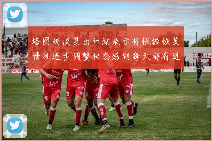 塔图姆谈复出计划表示将根据恢复情况逐步调整状态感到每天都有进步