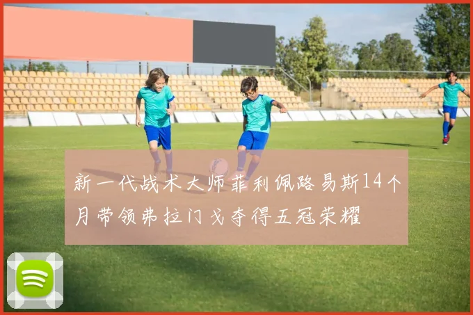 新一代战术大师菲利佩路易斯14个月带领弗拉门戈夺得五冠荣耀