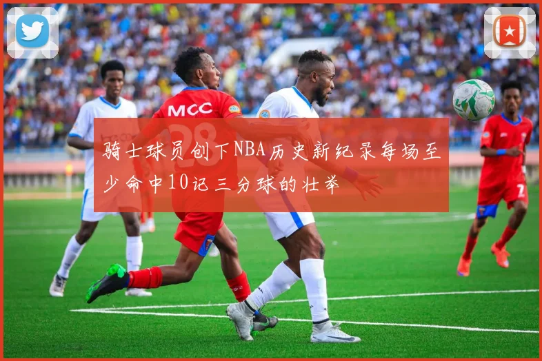 骑士球员创下NBA历史新纪录每场至少命中10记三分球的壮举