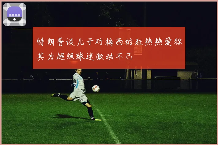 特朗普谈儿子对梅西的狂热热爱称其为超级球迷激动不已