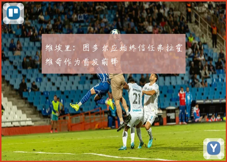维埃里：图多尔应始终信任弗拉霍维奇作为首发前锋