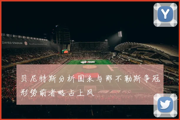 贝尼特斯分析国米与那不勒斯争冠形势前者略占上风