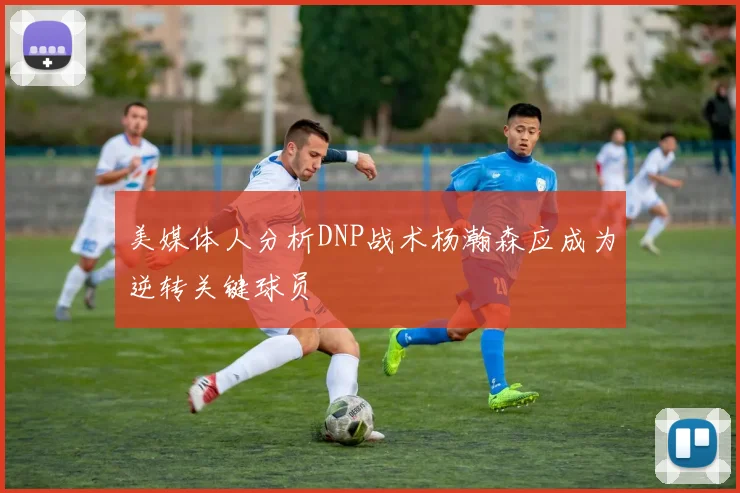 美媒体人分析DNP战术杨瀚森应成为逆转关键球员