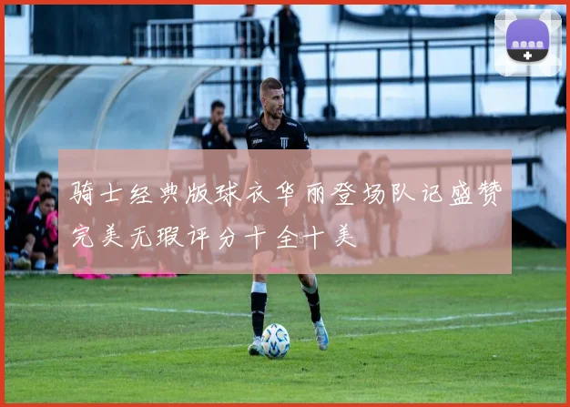 骑士经典版球衣华丽登场队记盛赞完美无瑕评分十全十美