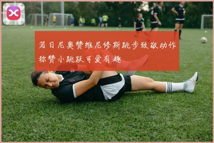 若日尼奥赞维尼修斯跳步致敬动作称赞小跳跃可爱有趣