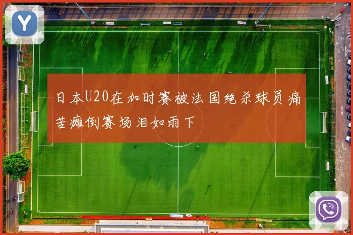 日本U20在加时赛被法国绝杀球员痛苦瘫倒赛场泪如雨下