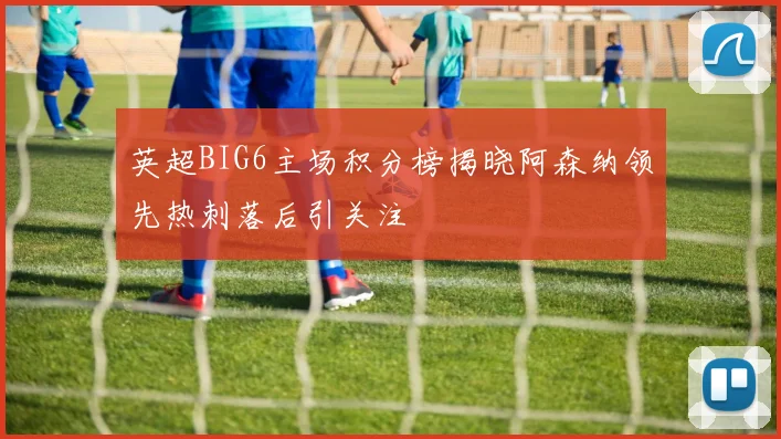 英超BIG6主场积分榜揭晓阿森纳领先热刺落后引关注