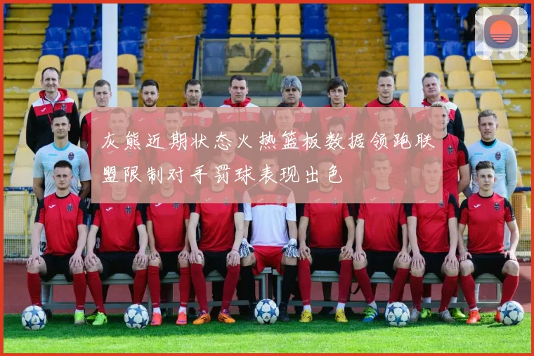 灰熊近期状态火热篮板数据领跑联盟限制对手罚球表现出色