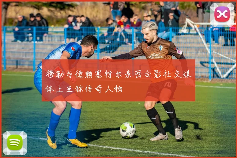 穆勒与德赖塞特尔亲密合影社交媒体上互称传奇人物