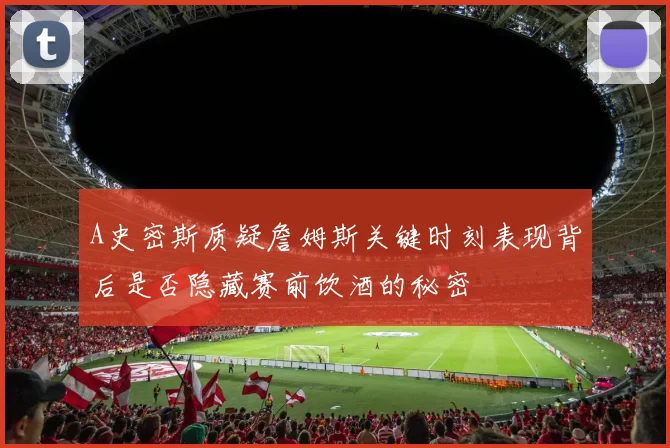 A史密斯质疑詹姆斯关键时刻表现背后是否隐藏赛前饮酒的秘密