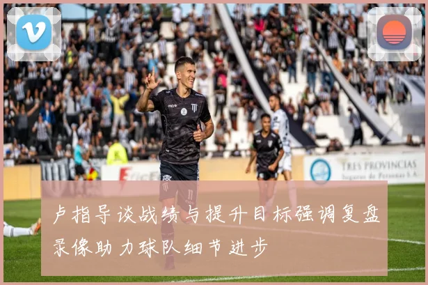 卢指导谈战绩与提升目标强调复盘录像助力球队细节进步