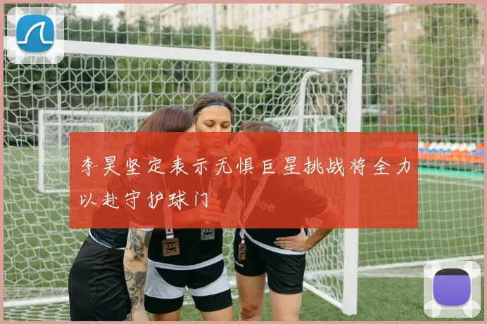 李昊坚定表示无惧巨星挑战将全力以赴守护球门