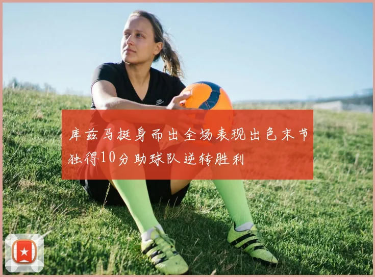 库兹马挺身而出全场表现出色末节独得10分助球队逆转胜利