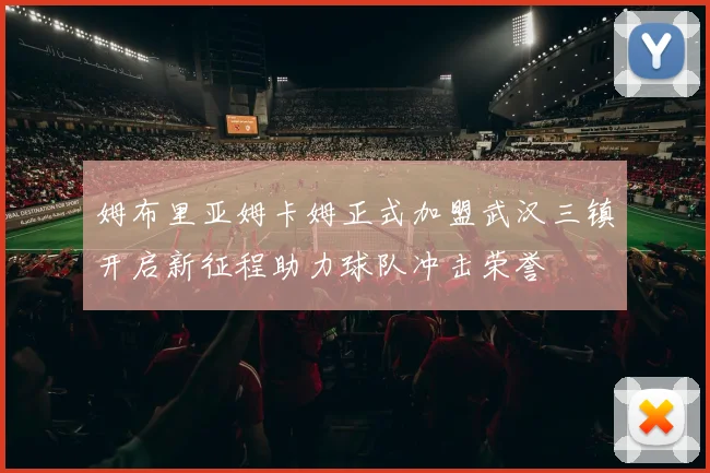 姆布里亚姆卡姆正式加盟武汉三镇开启新征程助力球队冲击荣誉