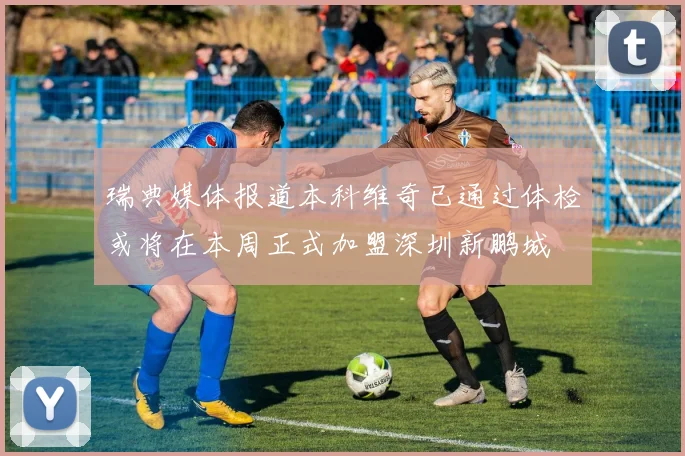 瑞典媒体报道本科维奇已通过体检或将在本周正式加盟深圳新鹏城