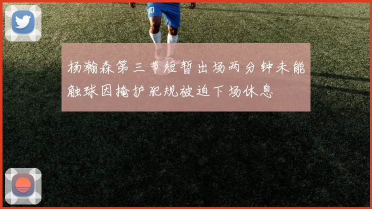 杨瀚森第三节短暂出场两分钟未能触球因掩护犯规被迫下场休息