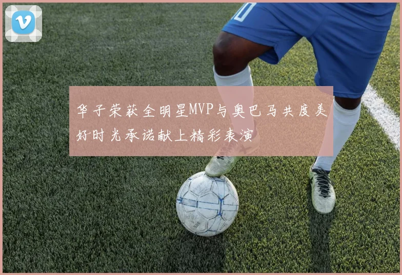 华子荣获全明星MVP与奥巴马共度美好时光承诺献上精彩表演