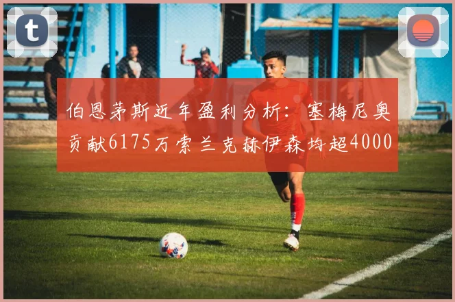 伯恩茅斯近年盈利分析：塞梅尼奥贡献6175万索兰克赫伊森均超4000万