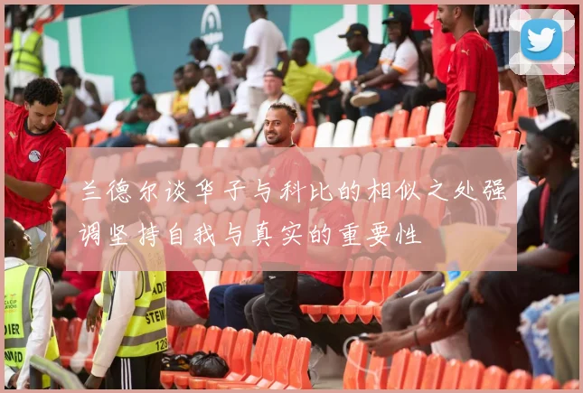 兰德尔谈华子与科比的相似之处强调坚持自我与真实的重要性