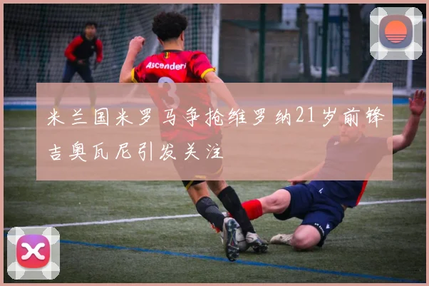 米兰国米罗马争抢维罗纳21岁前锋吉奥瓦尼引发关注
