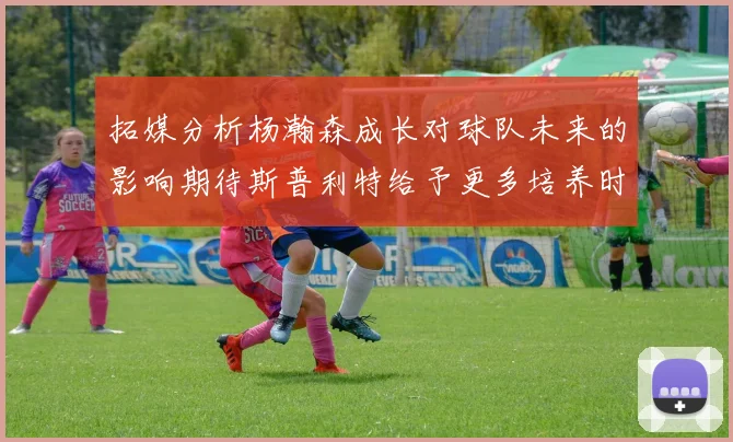 拓媒分析杨瀚森成长对球队未来的影响期待斯普利特给予更多培养时间