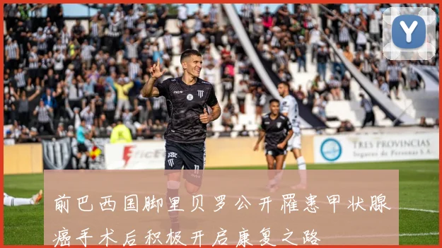 前巴西国脚里贝罗公开罹患甲状腺癌手术后积极开启康复之路
