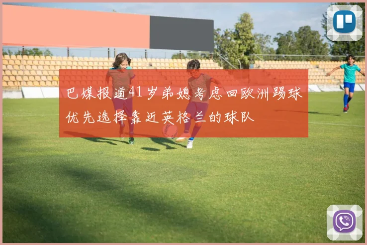 巴媒报道41岁弟媳考虑回欧洲踢球优先选择靠近英格兰的球队