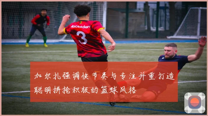 加尔扎强调快节奏与专注并重打造聪明拼抢积极的篮球风格