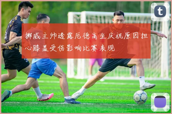 挪威主帅透露厄德高坐庆祝原因担心膝盖受伤影响比赛表现