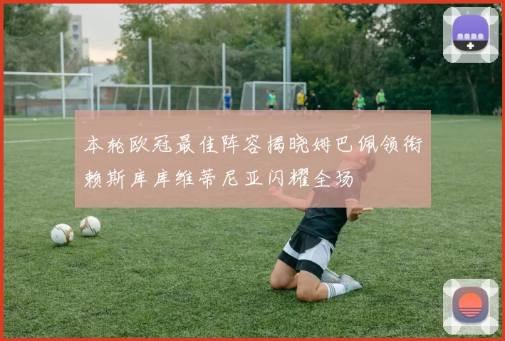 本轮欧冠最佳阵容揭晓姆巴佩领衔赖斯库库维蒂尼亚闪耀全场