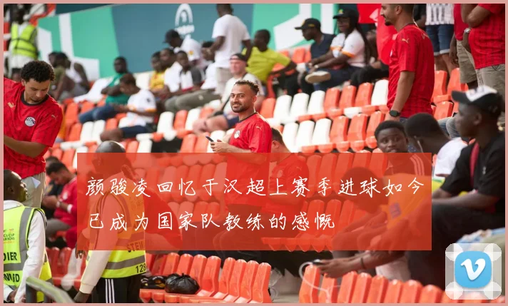 颜骏凌回忆于汉超上赛季进球如今已成为国家队教练的感慨