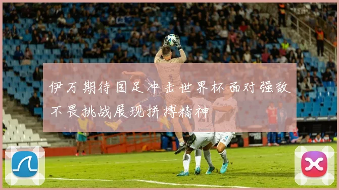 伊万期待国足冲击世界杯面对强敌不畏挑战展现拼搏精神